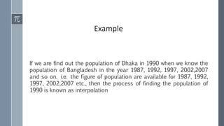 If we are find out the population of Dhaka in 1990 when we know the
population of Bangladesh in the year 1987, 1992, 1997, 2002,2007
and so on. i.e. the figure of population are available for 1987, 1992,
1997, 2002,2007 etc., then the process of finding the population of
1990 is known as interpolation
Example
 