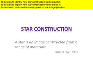 A star is an image constructed from a
range of materials
Richard Dyer, 1979
To be able to identify how star construction works (level 2)
To be able to explain how star construction works (level 3)
To be able to evaluate the development of star image (level 4)
 