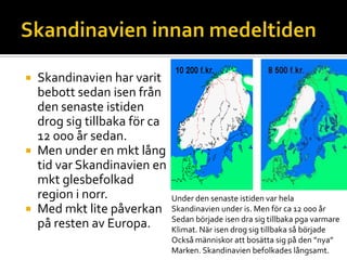  Skandinavien har varit
bebott sedan isen från
den senaste istiden
drog sig tillbaka för ca
12 000 år sedan.
 Men under en mkt lång
tid var Skandinavien en
mkt glesbefolkad
region i norr.
 Med mkt lite påverkan
på resten av Europa.
Under den senaste istiden var hela
Skandinavien under is. Men för ca 12 000 år
Sedan började isen dra sig tillbaka pga varmare
Klimat. När isen drog sig tillbaka så började
Också människor att bosätta sig på den ”nya”
Marken. Skandinavien befolkades långsamt.
 