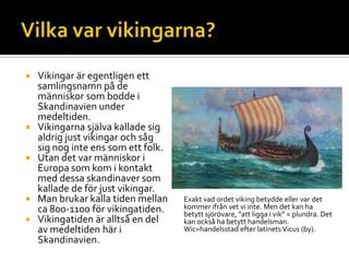  Vikingar är egentligen ett
samlingsnamn på de
människor som bodde i
Skandinavien under
medeltiden.
 Vikingarna själva kallade sig
aldrig just vikingar och såg
sig nog inte ens som ett folk.
 Utan det var människor i
Europa som kom i kontakt
med dessa skandinaver som
kallade de för just vikingar.
 Man brukar kalla tiden mellan
ca 800-1100 för vikingatiden.
 Vikingatiden är alltså en del
av medeltiden här i
Skandinavien.
Exakt vad ordet viking betydde eller var det
kommer ifrån vet vi inte. Men det kan ha
betytt sjörövare, ”att ligga i vik” = plundra. Det
kan också ha betytt handelsman.
Wic=handelsstad efter latinets Vicus (by).
 