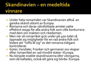  Under hela romartiden var Skandinavien alltså en
ganska okänd utkant av Europa.
 Romarna och deras välutbildade arméer satte
effektivt stopp för alla andra folk som ville konkurrera
med dem om makten och rikedomen.
 Men när så romarriket gick under på 400-talet så
öppnade sig möjligheter för en rad andra folk och
ledare att ”roffa åt sig” av det romarna tidigare
kontrollerat.
 Goter,Vandaler, Franker och germaner osv skapar
efter romarriket en rad mindre stater i Europa.
 Nu började snabbt skandinaverna eller vikingarna,
som de kallades, också att göra sig hörda i Europa.
 