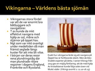  Vikingarnas stora fördel
var att de var enormt bra
båtbyggare och
navigatörer.
 T ex kunde de mkt
effektivt navigera med
hjälp av sol, måne och
stjärnor på öppet hav.
 Ngt som var mkt ovanligt
under medeltiden då man
främst seglade längs
kuster för att inte bli vilse.
 I början var deras resor
rena plundringståg där
man plundrade rikare
regioner i dagens England,
Frankrike och Ryssland.
Exakt hur vikingarna lärde sig att navigera på
Öppet hav är fortfarande okänt. Men de blev
Snabbt experter på detta. I serienVikings från
2013 ges en möjlig förklaring: att de med hjälp
Av kristallstenar kunde följa solen även vid
Mulet väder. (Vikings avsnitt 1: 11.10-16.15)
 
