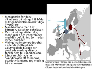  Men ganska fort blev
vikingarna på många håll både
duktiga handelsmän och tidiga
invandrare.
 Man handlade med t ex
bärnsten, pälsskinn och slavar.
 Och på många ställen slog
man sig ned och integrerades
med den befolkning som redan
levde i området.
 Vikingarna imponerades ofta
av det de stötte på i det
välutvecklade Europa och
plockade med sig idéer och
tankar hem till Skandinavien.
 Långsamt började nu
Skandinavien att förändras
pga det vikingarna tog med sig
från sina resor. Skandinaviska vikingar slog sig ned i t ex dagens
Ryssland, Frankrike och England och integrerades
Ofta snabbt med den lokala befolkningen.
 