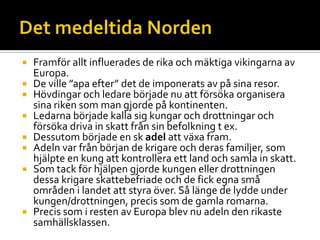  Framför allt influerades de rika och mäktiga vikingarna av
Europa.
 De ville ”apa efter” det de imponerats av på sina resor.
 Hövdingar och ledare började nu att försöka organisera
sina riken som man gjorde på kontinenten.
 Ledarna började kalla sig kungar och drottningar och
försöka driva in skatt från sin befolkning t ex.
 Dessutom började en sk adel att växa fram.
 Adeln var från början de krigare och deras familjer, som
hjälpte en kung att kontrollera ett land och samla in skatt.
 Som tack för hjälpen gjorde kungen eller drottningen
dessa krigare skattebefriade och de fick egna små
områden i landet att styra över. Så länge de lydde under
kungen/drottningen, precis som de gamla romarna.
 Precis som i resten av Europa blev nu adeln den rikaste
samhällsklassen.
 
