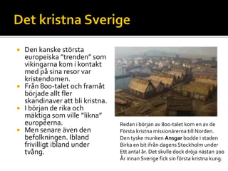  Den kanske största
europeiska ”trenden” som
vikingarna kom i kontakt
med på sina resor var
kristendomen.
 Från 800-talet och framåt
började allt fler
skandinaver att bli kristna.
 I början de rika och
mäktiga som ville ”likna”
européerna.
 Men senare även den
befolkningen. Ibland
frivilligt ibland under
tvång.
Redan i början av 800-talet kom en av de
Första kristna missionärerna till Norden.
Den tyske munken Ansgar bodde i staden
Birka en bit ifrån dagens Stockholm under
Ett antal år. Det skulle dock dröja nästan 200
År innan Sverige fick sin första kristna kung.
 