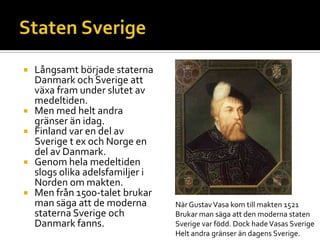  Långsamt började staterna
Danmark och Sverige att
växa fram under slutet av
medeltiden.
 Men med helt andra
gränser än idag.
 Finland var en del av
Sverige t ex och Norge en
del av Danmark.
 Genom hela medeltiden
slogs olika adelsfamiljer i
Norden om makten.
 Men från 1500-talet brukar
man säga att de moderna
staterna Sverige och
Danmark fanns.
När GustavVasa kom till makten 1521
Brukar man säga att den moderna staten
Sverige var född. Dock hadeVasas Sverige
Helt andra gränser än dagens Sverige.
 