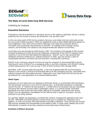 The State of Loren Data Corp Web Services

A Briefing for Analysts

Executive Summary

Composing a neutral preamble for a disruptive service is like walking a tightrope; brevity is always
preferred, but one strives to convey the excitement. Can you feel it yet?

In the very staid world of EDI Communications Services, Loren Data Corp has continually armed
the new guard of B2B innovators. While the established world of Value Added Networks appears to
have stagnated in their EDI communications offerings, Loren Data Corp routinely delivers
innovation and incremental improvements via ECGrid®, an intelligent EDI message routing
network, and ECGridOS, the industry’s only programmable EDI network environment.

Loren Data Corp was founded by Todd Gould in 1987. The company’s first decade of EDI services
included developing the client facing and middleware components of the USAF PX logistics chain,
resulting in one of the first Web-Based EDI applications. ECGrid® Loren’s high-powered EDI
intelligent switching infrastructure, entered production in 2001, and now serves a cadre of
recognizable electronic commerce services providers, including SPS Commerce.

ECGrid® is the commerce network of choice serving the vanguard of cloud-based B2B ventures.
Todd Gould’s vision of ECGrid® as a messaging utility is now fully vindicated, with ECGrid® hosting
16,000 trading partner ID’s, and carrying 7-10% of North American EDI message traffic.

ECGridOS, a 90+ Function Web Services API, is the only Programmable EDI Communications
Network in the industry. ECGrid® and ECGridOS offer pure EDI messaging services, unbundled from
software licenses and value added services. Collectively, Loren Data Corp’s EDI Services lay the
groundwork for a new generation of on-demand B2B providers.

Client Types

Customers of Loren Data Corp are classified as ECGrid® clients, or as ECGridOS (API) developers.
This demarcation continues a sure trend of melting away, as ECGridOS developers increasingly
assume the role of "network services grantors", a model where the developer acts as a franchisee
conveying EDI network services within a geographic region, or a vertical market. ECGridOS
developers may also license API code assets, offered as compatible applications that access
ECGrid. Such an Application marketplace for EDI VAN services is quite an innovation, and the
potential is just being realized.

For example, NetEDI has developed a complete EDI network management application built upon
the API. B2B OEMs and SAAS operators would license such a codebase for integration into a
platform, in order to provision EDI administration and billing interfaces. These are the first turnkey
VAN services available and interoperable at the platform level. In these cases, NetEDI acts as the
VAN operator or grantor of services, backed by Loren Data Corps Infrastructure.

Evolution of Mature Accounts
 