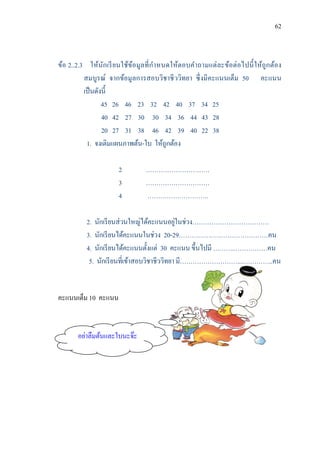 62



ข้อ 2..2.3 ให้นักเรี ยนใช้ขอมูลที่ กาหนดให้ตอบคาถามแต่ ละข้อต่ อไปนี้ ให้ถูกต้อง
                           ้
          สมบูรณ์ จากข้อมูลการสอบวิชาชี ววิทยา ซึ่ งมีคะแนนเต็ม 50 คะแนน
          เป็ นดังนี้
                  45 26 46 23 32 42 40 37 34 25
                  40 42 27 30 30 34 36 44 43 28
                  20 27 31 38 46 42 39 40 22 38
           1. จงเติมแผนภาพต้น-ใบ ให้ถูกต้อง

                     2         …………………………
                     3         …………………………
                     4         ………………………..

                                             ่
          2. นักเรี ยนส่ วนใหญ่ได้คะแนนอยูในช่วง………………………………
          3. นักเรี ยนได้คะแนนในช่วง 20-29……………………………………คน
          4. นักเรี ยนได้คะแนนตั้งแต่ 30 คะแนน ขึ้นไปมี ………..……………คน
           5. นักเรี ยนที่เข้าสอบวิชาชีววิทยา มี………………………....…………..คน


คะแนนเต็ม 10 คะแนน


       อย่าลืมต้นและใบนะจ๊ะ
 