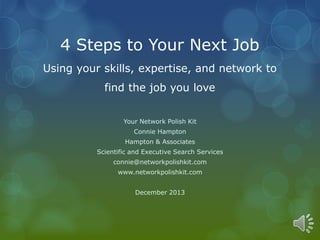 4 Steps to Your Next Job 
Using your skills, expertise, and network to 
find the job you love 
Your Network Polish Kit 
Connie Hampton 
Hampton & Associates 
Scientific and Executive Search Services 
connie@networkpolishkit.com 
www.networkpolishkit.com 
December 2013 
 