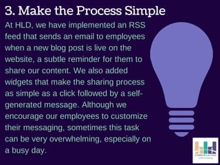 3. Make the Process Simple 
At HLD, we have implemented an RSS 
feed that sends an email to employees 
when a new blog post is live on the 
website, a subtle reminder for them to 
share our content. We also added 
widgets that make the sharing process 
as simple as a click followed by a self-generated 
message. Although we 
encourage our employees to customize 
their messaging, sometimes this task 
can be very overwhelming, especially on 
a busy day. 
 