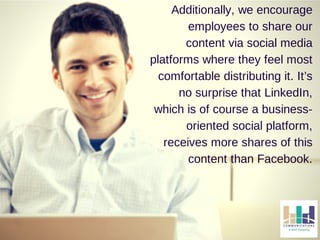 Additionally, we encourage 
employees to share our 
content via social media 
platforms where they feel most 
comfortable distributing it. It’s 
no surprise that LinkedIn, 
which is of course a business-oriented 
social platform, 
receives more shares of this 
content than Facebook. 
 