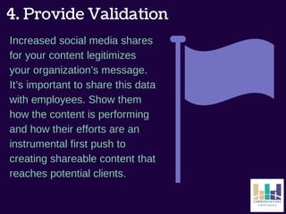 4. Provide Validation 
Increased social media shares 
for your content legitimizes 
your organization’s message. 
It’s important to share this data 
with employees. Show them 
how the content is performing 
and how their efforts are an 
instrumental first push to 
creating shareable content that 
reaches potential clients. 
 