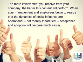 The more involvement you receive from your 
company, the better this content will perform. When 
your management and employees begin to realize 
that the dynamics of social influence are 
operational – not merely theoretical – acceptance 
and adoption will become much easier. 
 