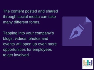 The content posted and shared 
through social media can take 
many different forms. 
Tapping into your company’s 
blogs, videos, photos and 
events will open up even more 
opportunities for employees 
to get involved. 
 