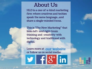 About Us 
HLD is a one-of-a-kind marketing 
firm where creatives and techies 
speak the same language...and 
share a single-minded focus. 
This is "The New Marketing" that 
links left- and right-brain 
thinking and creativity with 
technology and traditional with 
digital. 
our website 
Learn more at 
or follow us on social media: 
