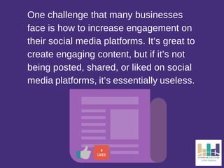 One challenge that many businesses 
face is how to increase engagement on 
their social media platforms. It’s great to 
create engaging content, but if it’s not 
being posted, shared, or liked on social 
media platforms, it’s essentially useless. 
0 
LIKES 
 