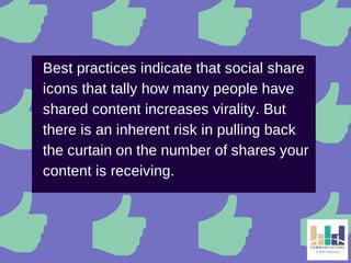 Best practices indicate that social share 
icons that tally how many people have 
shared content increases virality. But 
there is an inherent risk in pulling back 
the curtain on the number of shares your 
content is receiving. 
 