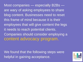 Most companies — especially B2Bs — 
are wary of asking employees to share 
blog content. Businesses need to reset 
this frame of mind because it is their 
employees that will give content the legs 
it needs to reach potential clients. 
Companies should consider employing a 
content advocacy program. 
We found that the following steps were 
helpful in gaining acceptance. 
 