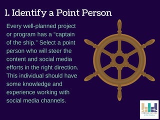 1. Identify a Point Person 
Every well-planned project 
or program has a “captain 
of the ship.” Select a point 
person who will steer the 
content and social media 
efforts in the right direction. 
This individual should have 
some knowledge and 
experience working with 
social media channels. 
 
