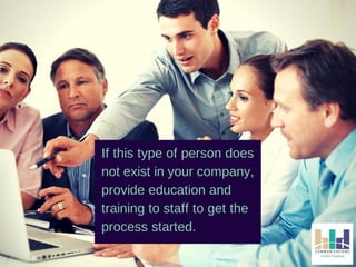 If this type of person does 
not exist in your company, 
provide education and 
training to staff to get the 
process started. 
 
