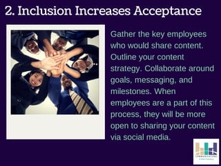 2. Inclusion Increases Acceptance 
Gather the key employees 
who would share content. 
Outline your content 
strategy. Collaborate around 
goals, messaging, and 
milestones. When 
employees are a part of this 
process, they will be more 
open to sharing your content 
via social media. 
 