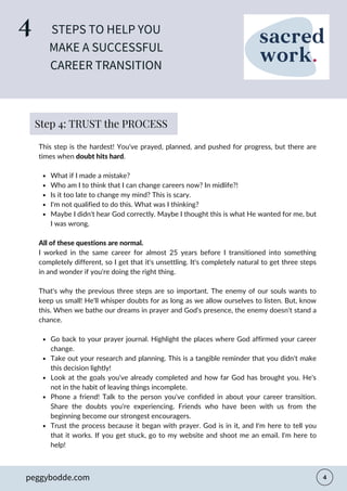 What if I made a mistake?
Who am I to think that I can change careers now? In midlife?!
Is it too late to change my mind? This is scary.
I'm not qualified to do this. What was I thinking?
Maybe I didn't hear God correctly. Maybe I thought this is what He wanted for me, but
I was wrong.
Go back to your prayer journal. Highlight the places where God affirmed your career
change.
Take out your research and planning. This is a tangible reminder that you didn't make
this decision lightly!
Look at the goals you've already completed and how far God has brought you. He's
not in the habit of leaving things incomplete.
Phone a friend! Talk to the person you've confided in about your career transition.
Share the doubts you're experiencing. Friends who have been with us from the
beginning become our strongest encouragers.
Trust the process because it began with prayer. God is in it, and I'm here to tell you
that it works. If you get stuck, go to my website and shoot me an email. I'm here to
help!
This step is the hardest! You've prayed, planned, and pushed for progress, but there are
times when doubt hits hard.
All of these questions are normal.
I worked in the same career for almost 25 years before I transitioned into something
completely different, so I get that it's unsettling. It's completely natural to get three steps
in and wonder if you're doing the right thing.
That's why the previous three steps are so important. The enemy of our souls wants to
keep us small! He'll whisper doubts for as long as we allow ourselves to listen. But, know
this. When we bathe our dreams in prayer and God's presence, the enemy doesn't stand a
chance.
STEPS TO HELP YOU
MAKE A SUCCESSFUL
CAREER TRANSITION
4
peggybodde.com
Step 4: TRUST the PROCESS
 