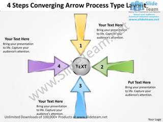 4 Steps Converging Arrow Process Type Layout

                                                            Your Text Here
                                                           Bring your presentation
                                                           to life. Capture your
                                                           audience’s attention.
 Your Text Here
Bring your presentation
to life. Capture your                                1
audience’s attention.



                                          4         TEXT      2

                                                                                     Put Text Here
                                                     3                          Bring your presentation
                                                                                to life. Capture your
                                                                                audience’s attention.

                           Your Text Here
                          Bring your presentation
                          to life. Capture your
                          audience’s attention.
                                                                                                 Your Logo
 