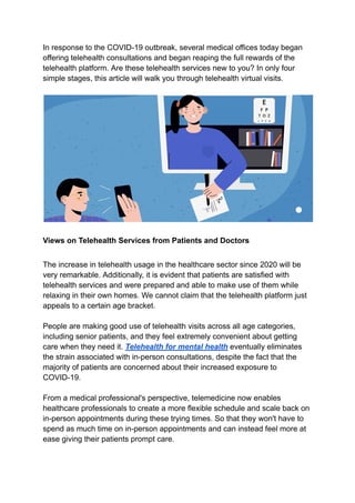 In response to the COVID-19 outbreak, several medical offices today began
offering telehealth consultations and began reaping the full rewards of the
telehealth platform. Are these telehealth services new to you? In only four
simple stages, this article will walk you through telehealth virtual visits.
Views on Telehealth Services from Patients and Doctors
The increase in telehealth usage in the healthcare sector since 2020 will be
very remarkable. Additionally, it is evident that patients are satisfied with
telehealth services and were prepared and able to make use of them while
relaxing in their own homes. We cannot claim that the telehealth platform just
appeals to a certain age bracket.
People are making good use of telehealth visits across all age categories,
including senior patients, and they feel extremely convenient about getting
care when they need it. Telehealth for mental health eventually eliminates
the strain associated with in-person consultations, despite the fact that the
majority of patients are concerned about their increased exposure to
COVID-19.
From a medical professional's perspective, telemedicine now enables
healthcare professionals to create a more flexible schedule and scale back on
in-person appointments during these trying times. So that they won't have to
spend as much time on in-person appointments and can instead feel more at
ease giving their patients prompt care.
 