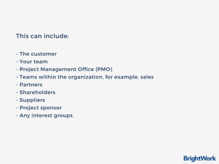 This can include:
- The customer
- Your team
- Project Management Office (PMO)
- Teams within the organization, for example, sales
- Partners
- Shareholders
- Suppliers
- Project sponsor
- Any interest groups.
 