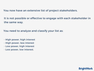 You now have an extensive list of project stakeholders.
You need to analyze and classify your list as:
It is not possible or effective to engage with each stakeholder in
the same way.
- High power, high interest
- High power, less interest
- Low power, high interest
- Low power, low interest.
 