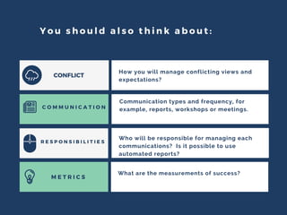 You should also think about:
C O M M U N I C A T I O N
M E T R I C S
R E S P O N S I B I L I T I E S
How you will manage conflicting views and
expectations?
Communication types and frequency, for
example, reports, workshops or meetings.
Who will be responsible for managing each
communications? Is it possible to use
automated reports?
What are the measurements of success?
CONFLICT
 