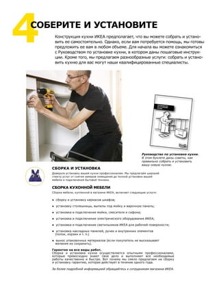 РУКОВОДСТВОПО УСТАНОВКЕКУХНИ
Конструкция кухни ИКЕА предполагает, что вы можете собрать и устано-
вить ее самостоятельно. Однако, если вам потребуется помощь, мы готовы
предложить ее вам в любом объеме. Для начала вы можете ознакомиться
с Руководством по установке кухни, в котором даны пошаговые инструк-
ции. Кроме того, мы предлагаем разнообразные услуги: собрать и устано-
вить кухню для вас могут наши квалифицированные специалисты.
4СОБЕРИТЕ И УСТАНОВИТЕ
Руководство по установке кухни.
В этом буклете даны советы, как
правильно собрать и установить
вашу новую кухню.
СБОРКА И УСТАНОВКА
Доверьте установку вашей кухни профессионалам. Мы предлагаем широкий
спектр услуг от снятия замеров помещения до полной установки вашей
мебели и подключения бытовой техники.
СБОРКА КУХОННОЙ МЕБЕЛИ
Сборка мебели, купленной в магазине ИКЕА, включает следующие услуги:
● сборку и установку каркасов шкафов;
● установку столешницы, выпилы под мойку и варочную панель;
● установка и подключение мойки, смесителя и сифона;
● установка и подключение электрического оборудования ИКЕА;
● установка и подключение светильников ИКЕА для рабочей поверхности;
● установка накладных панелей, ручек и внутренних элементов
(полок, корзин и т. п.)
● вынос упаковочных материалов (если покупатель не высказывает
желания их сохранить).
Гарантия на все виды работ.
Сборка и установка кухни осуществляется опытными профессионалами,
которые превосходно знают свое дело и выполняют все необходимые
работы качественно и быстро. Вот почему мы смело предлагаем на сборку
и установку гарантию, которая действует в течение одного года.
За более подробной информацией обращайтесь к сотрудникам магазина ИКЕА.
 