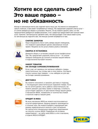 Хотите все сделать сами?
Это ваше право –
но не обязанность
Иногда от реализации мечты вас отделяет всего лишь шаг. Но именно он оказывается
самым сложным, и вам может потребоваться помощь. Мы предлагаем широкий спектр услуг –
от снятия замеров до сборки и установки. Решите, что вы можете сделать сами, а в чем
предпочитаете довериться профессионалам, и мы с радостью предоставим вам нужный пакет
услуг. Помните: чем больше вы сделаете сами, тем меньше будет стоит ваша новая кухня,
но чем больше вы поручите нам, тем меньше усилий потребуется от вас.
СНЯТИЕ ЗАМЕРОВ
Наши специалисты могут снять замеры вашего помещения,
что позволит в дальнейшем сделать максимально точный
проект. Расценки на эту услугу можно узнать в магазине.
СБОРКА И УСТАНОВКА
Доверьте сборку и установку вашей кухни профессиона-
лам. Мы предлагаем широкий спектр услуг – от снятия
замеров помещения до полной установки вашей мебели
и подключения бытовой техники.
НАБОР ТОВАРОВ
НА СКЛАДЕ САМООБСЛУЖИВАНИЯ
Если у вас нет времени или желания набирать товары
самостоятельно, мы готовы вам в этом помочь. Составьте
список нужных вам товаров – и мы наберем их для вас
на Складе самообслуживания.
ДОСТАВКА
Вы можете сэкономить и заказать доставку в подъезд,
с последующим самостоятельным подъемом товара. Если
вы не хотите делать часть работы самостоятельно, вы
можете заказать доставку прямо в квартиру. Стоимость
услуги будет зависеть от расстояния между вашим домом
и магазином ИКЕА, независимо от количества этажей
и наличия лифта в вашем доме.
КРЕДИТ В ИКЕА
Во всех магазинах ИКЕА вы можете воспользоваться
услугой кредитования. Выдача кредита производится
в течение часа. Вы можете выбрать подходящий вам
размер первоначального взноса и срок погашения.
Не пропустите специальные кредитные предложения
на покупку кухонь ИКЕА! Подробнее об условиях
кредитования – на сайте www.IKEA.ru или в магазине,
в отделе ИКЕА В КРЕДИТ.
©InterIKEASystemsB.V.2015
 