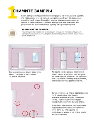 Снять замеры помещения совсем нетрудно, но очень важно сделать
это правильно, т. к. на полученных размерах будет основываться
план будущей кухни. Снимайте замеры максимально точно, не
спеша. Чтобы вам было удобнее, мы предлагаем вам наносить
результаты на миллиметровую бумагу на странице справа.
Затем отметьте на плане расположение
труб, радиаторов отопления,
вентиляционного короба. Отметьте
также, где находятся или будут
находиться розетки и выключатели.
И наконец, обозначьте расположение
водопроводных и канализационных
труб. Если вы планируете их
перемещать, укажите на плане новое
местоположение.
Сначала измерьте длину всех стен,
высоту потолка и расстояние
от двери до углов.
Измерьте окна и двери, расстояние
между ними, а также от них до пола,
потолка и углов комнаты. Не забудьте
учесть длину и ширину подоконников,
а также высоту их расположения.
УСЛУГА СНЯТИЯ ЗАМЕРОВ
Наши специалисты могут снять замеры вашего помещения, что позволит в дальней-
шем сделать максимально точный проект. Условия предоставления этой услуги можно
узнать в магазине.
1СНИМИТЕ ЗАМЕРЫ
 