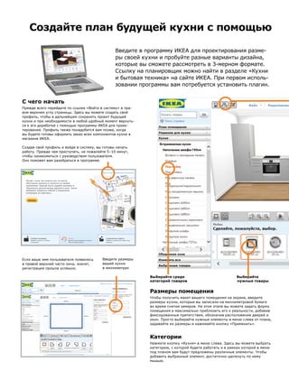 С чего начать
Прежде всего перейдите по ссылке «Войти в систему» в пра-
вом верхнем углу страницы. Здесь вы можете создать свой
профиль, чтобы в дальнейшем сохранить проект будущей
кухни и при необходимости в любой удобный момент вернуть-
ся к его доработке с помощью программы ИКЕА для проек-
тирования. Профиль также понадобится вам позже, когда
вы будете готовы оформить заказ всех компонентов кухни в
магазине ИКЕА.
Создав свой профиль и войдя в систему, вы готовы начать
работу. Прежде чем приступать, не пожалейте 5–10 минут,
чтобы ознакомиться с руководством пользователя.
Оно поможет вам разобраться в программе.
Создайте план будущей кухни с помощью
Размеры помещения
Чтобы получить макет вашего помещения на экране, введите
размеры кухни, которые вы записали на миллиметровой бумаге
во время снятия замеров. На этом этапе вы можете задать форму
помещения и максимально приблизить его к реальности, добавив
фиксированные препятствия, обозначив расположение дверей и
окон. Просто выбирайте нужные элементы в меню слева от плана,
задавайте их размеры и нажимайте кнопку «Применить».
Категории
Нажмите кнопку «Кухня» в меню слева. Здесь вы можете выбрать
категорию, с которой будете работать и в рамках которой в меню
под планом вам будут предложены различные элементы. Чтобы
добавить выбранный элемент, достаточно щелкнуть по нему
мышью.
Если ваше имя пользователя появилось
в правой верхней части окна, значит,
регистрация прошла успешно.
Выбирайте среди
категорий товаров
Выбирайте
	 нужные товары
Введите размеры
вашей кухни
в миллиметрах
Введите в программу ИКЕА для проектирования разме-
ры своей кухни и пробуйте разные варианты дизайна,
которые вы сможете рассмотреть в 3-мерном формате.
Ссылку на планировщик можно найти в разделе «Кухни
и бытовая техника» на сайте ИКЕА. При первом исполь-
зовании программы вам потребуется установить плагин.
 