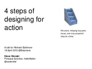 4 steps of
designing for
action
A talk for Refresh Baltimore
18 April 2012 @Betamore
Steve Wendel
Principal Scientist, HelloWallet
@sawendel,
Pet stairs. Helping lazy pets
move, one tiny carpeted
step at a time.
 