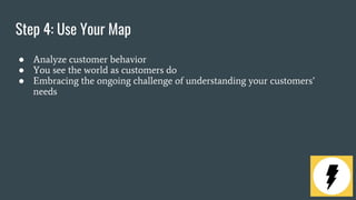 Step 4: Use Your Map
● Analyze customer behavior
● You see the world as customers do
● Embracing the ongoing challenge of understanding your customers’
needs
 
