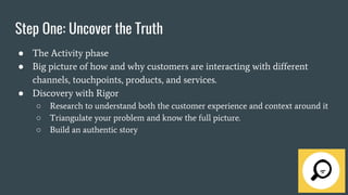 Step One: Uncover the Truth
● The Activity phase
● Big picture of how and why customers are interacting with different
channels, touchpoints, products, and services.
● Discovery with Rigor
○ Research to understand both the customer experience and context around it
○ Triangulate your problem and know the full picture.
○ Build an authentic story
 