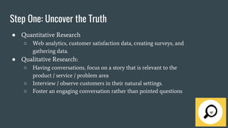 Step One: Uncover the Truth
● Quantitative Research
○ Web analytics, customer satisfaction data, creating surveys, and
gathering data.
● Qualitative Research:
○ Having conversations, focus on a story that is relevant to the
product / service / problem area
○ Interview / observe customers in their natural settings.
○ Foster an engaging conversation rather than pointed questions
 