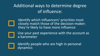Additional ways to determine degree
of influence:
Use your past experience with the account as
a barometer
Identify which influencers' priorities most
closely match those of the decision-maker;
they’re likely to have more influence
Identify people who are high in personal
dynamics
 