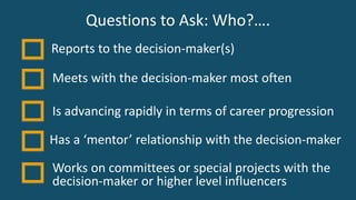 Questions to Ask: Who?….
Is advancing rapidly in terms of career progression
Has a ‘mentor’ relationship with the decision-maker
Works on committees or special projects with the
decision-maker or higher level influencers
Meets with the decision-maker most often
Reports to the decision-maker(s)
 