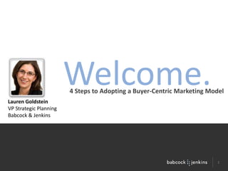 Welcome. 4 Steps to Adopting a Buyer-Centric Marketing Model Lauren Goldstein VP Strategic Planning Babcock & Jenkins 