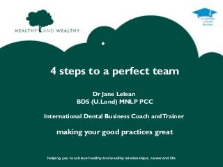 •

  4 steps to a perfect team
                      Dr Jane Lelean
                 BDS (U.Lond) MNLP PCC

International Dental Business Coach and Trainer

      making your good practices great


 Helping you to achieve healthy and wealthy relationships, career and life
 