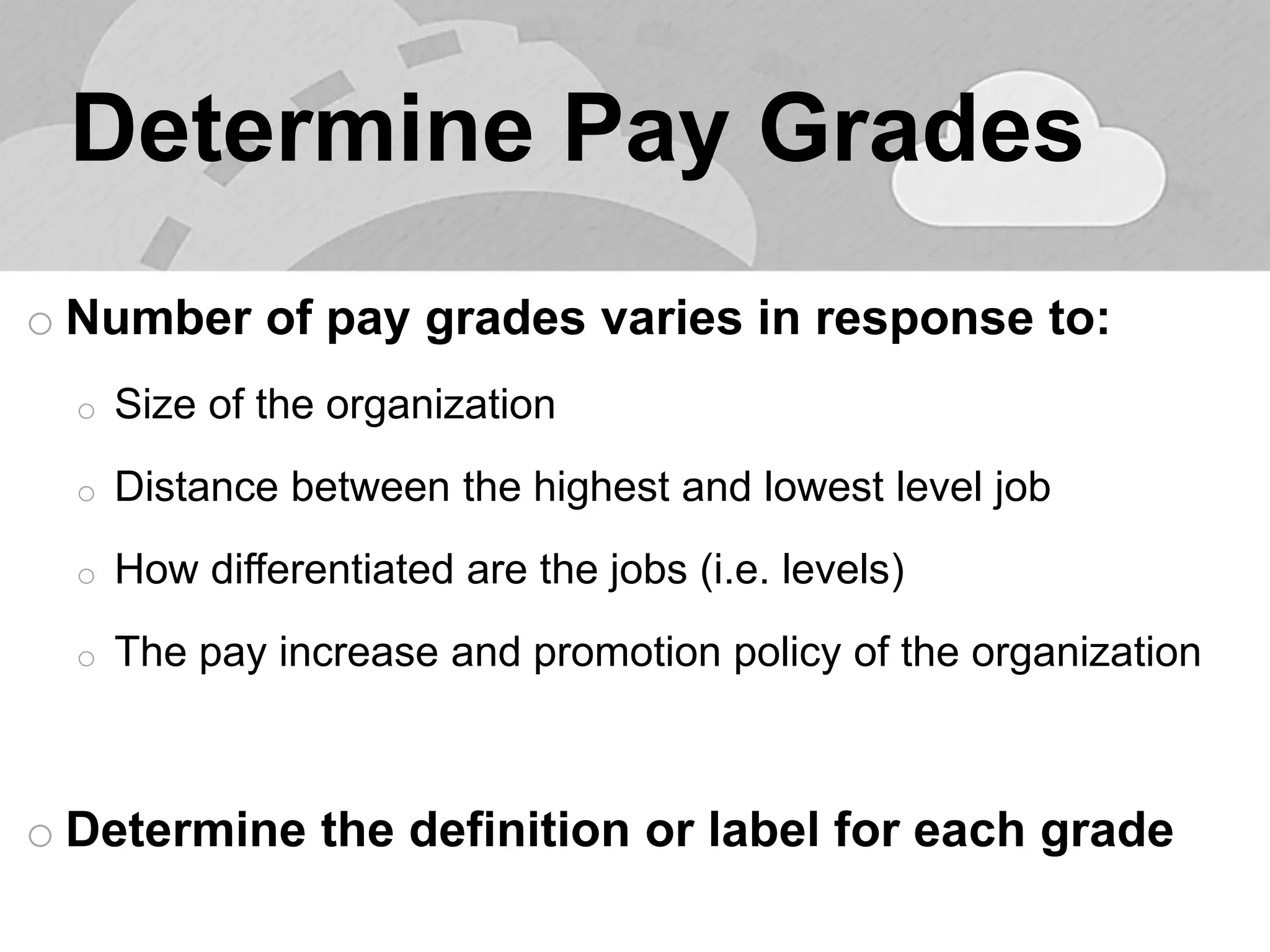 Determine Pay Grades 
oNumber of pay grades varies in response to: 
oSize of the organization 
oDistance between the highest and lowest level job 
oHow differentiated are the jobs (i.e. levels) 
oThe pay increase and promotion policy of the organization 
oDetermine the definition or label for each grade 
 