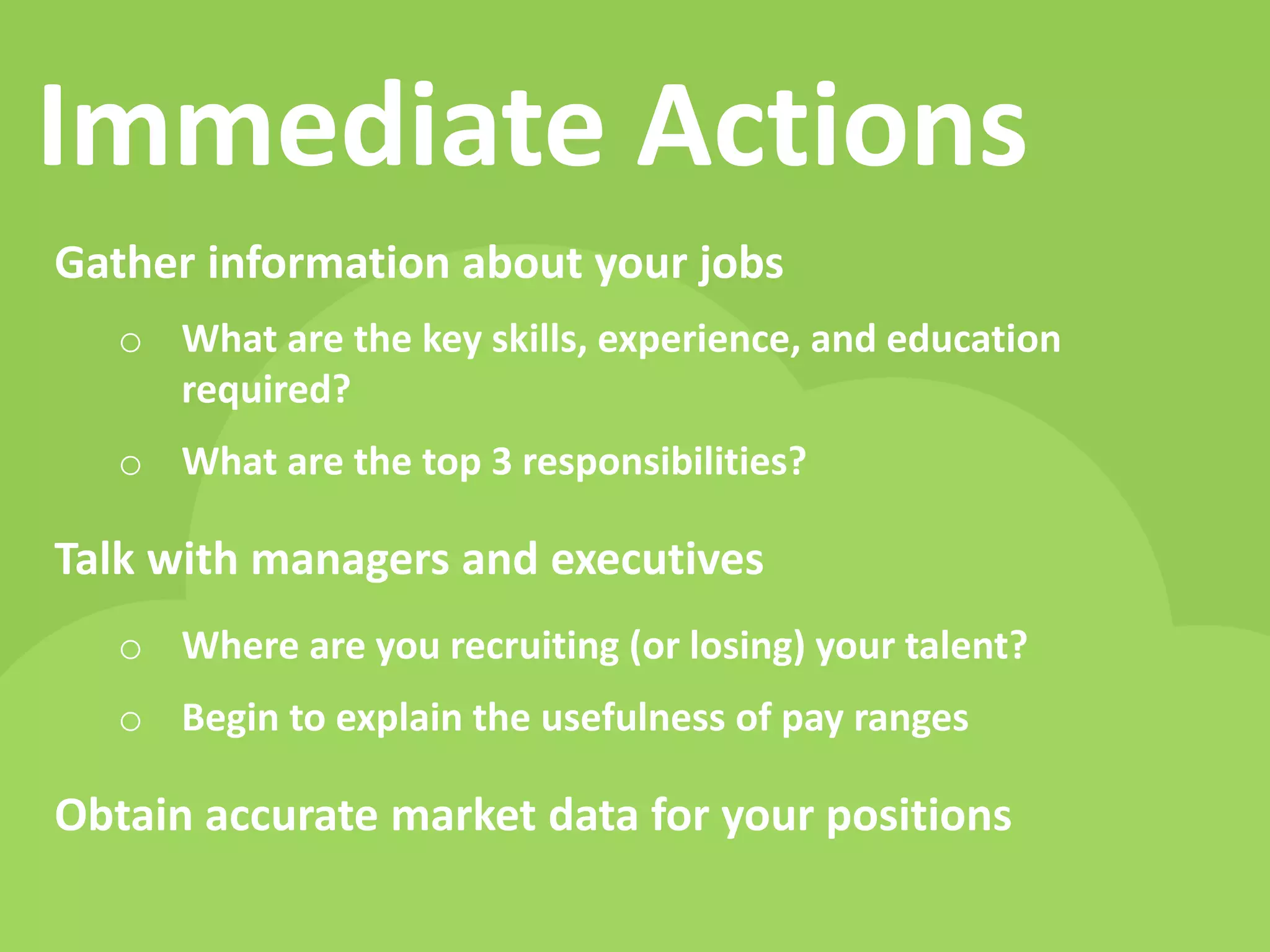 Immediate Actions 
Gather information about your jobs 
oWhat are the key skills, experience, and education required? 
oWhat are the top 3 responsibilities? 
Talk with managers and executives 
oWhere are you recruiting (or losing) your talent? 
oBegin to explain the usefulness of pay ranges 
Obtain accurate market data for your positions  
