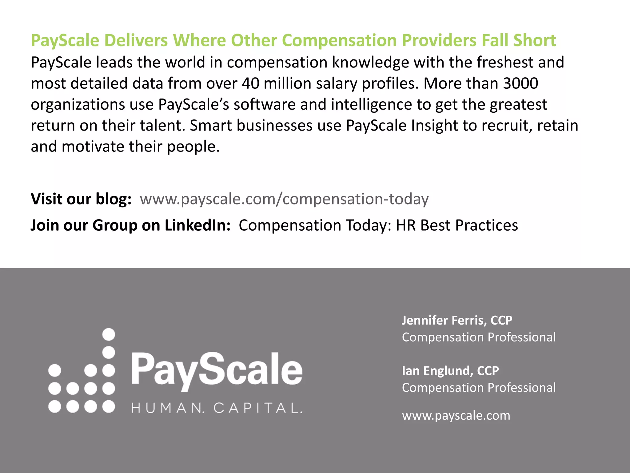 PayScale Delivers Where Other Compensation Providers Fall Short 
PayScale leads the world in compensation knowledge with the freshest and most detailed data from over 40 million salary profiles. More than 3000 organizations use PayScale’s software and intelligence to get the greatest return on their talent. Smart businesses use PayScale Insight to recruit, retain and motivate their people. 
Visit our blog: www.payscale.com/compensation-today 
Join our Group on LinkedIn: Compensation Today: HR Best Practices 
Jennifer Ferris, CCP 
Compensation Professional 
Ian Englund, CCP 
Compensation Professional 
www.payscale.com 

