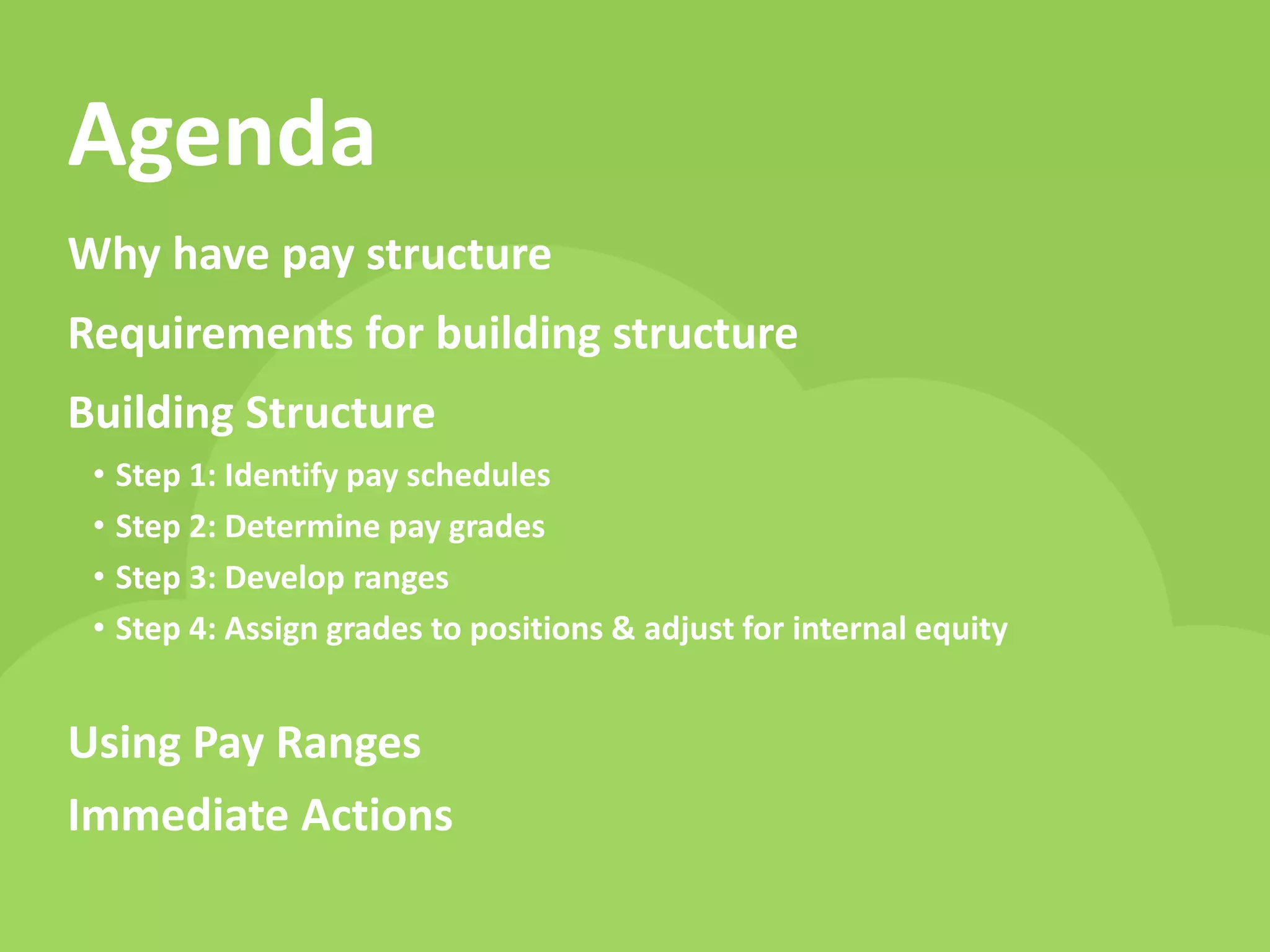 www.payscale.com 
Agenda 
Why have pay structure Requirements for building structure Building Structure 
•Step 1: Identify pay schedules 
•Step 2: Determine pay grades 
•Step 3: Develop ranges 
•Step 4: Assign grades to positions & adjust for internal equity Using Pay Ranges Immediate Actions  