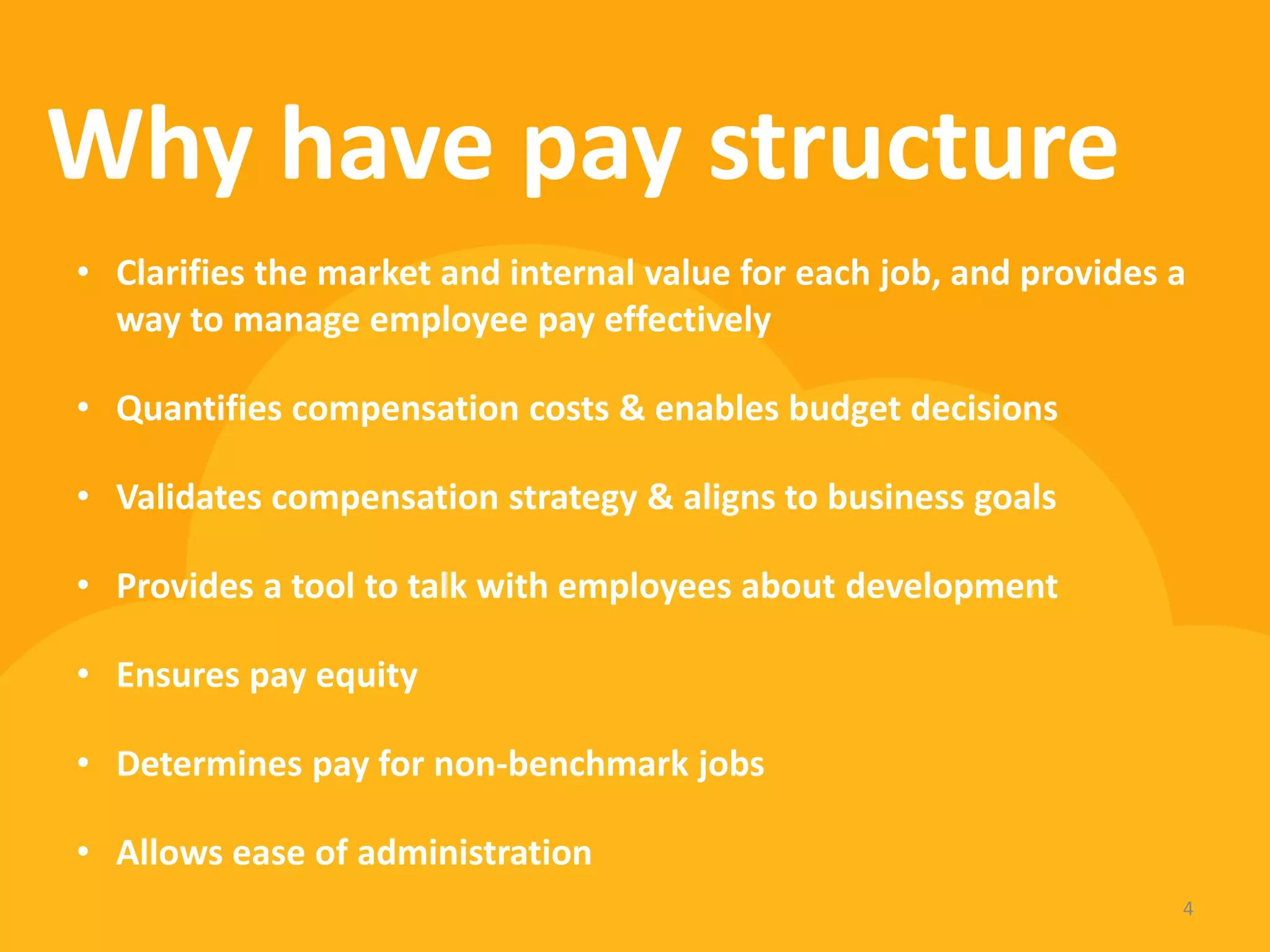 Why have pay structure 
4 
•Clarifies the market and internal value for each job, and provides a way to manage employee pay effectively 
•Quantifies compensation costs & enables budget decisions 
•Validates compensation strategy & aligns to business goals 
•Provides a tool to talk with employees about development 
•Ensures pay equity 
•Determines pay for non-benchmark jobs 
•Allows ease of administration  