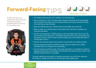 STEP 2
Forward-Facing
1-5 Years
• The safest seating position for children is in the back seat.
• If your child has to ride in the front seat, slide the seat back as far as possible
from the dash and make sure the harness straps are snug to prevent the child
from leaning up near the dash.
• Read and follow both your vehicle owner’s and safety seat manuals.
• Refer to both your vehicle owner’s and safety seat manuals for guidance on
using the top tether.
• Use the car’s seat belt or LATCH system to lock the safety seat into the car. Do
not use both at the same time. The safety seat should not move more than one
inch side-to-side or front-to-back. Grab the safety seat at the safety belt path or
LATCH path to test it.
• Position the harness retainer clip so that it is level with your child’s armpits.
• Harness straps should be threaded through slots at or above your child’s
shoulders (this is a change from rear-facing).
• Harness straps should fit snugly. The straps should lie in a straight line without
sagging and should not be twisted. You should not be able to pinch a fold in the
harness material when it is buckled.
Forward-Facing
A child should use a
safety seat with a 5-point
harness as long as
possible before moving
to a booster seat.
About Age: 1-5 years
TIPS
Consider taking the next step to a booster seat when your child has outgrown
the height or weight limit of his or her forward-facing safety seat.
 