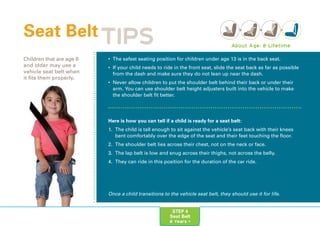 STEP 4
Seat Belt
8 Years +
• The safest seating position for children under age 13 is in the back seat.
• If your child needs to ride in the front seat, slide the seat back as far as possible
from the dash and make sure they do not lean up near the dash.
• Never allow children to put the shoulder belt behind their back or under their
arm. You can use shoulder belt height adjusters built into the vehicle to make
the shoulder belt fit better.
Here is how you can tell if a child is ready for a seat belt:
1. The child is tall enough to sit against the vehicle’s seat back with their knees
bent comfortably over the edge of the seat and their feet touching the floor.
2. The shoulder belt lies across their chest, not on the neck or face.
3. The lap belt is low and snug across their thighs, not across the belly.
4. They can ride in this position for the duration of the car ride.
Seat Belt
Children that are age 8
and older may use a
vehicle seat belt when
it fits them properly.
About Age: 8-Lifetime
TIPS
Once a child transitions to the vehicle seat belt, they should use it for life.
 